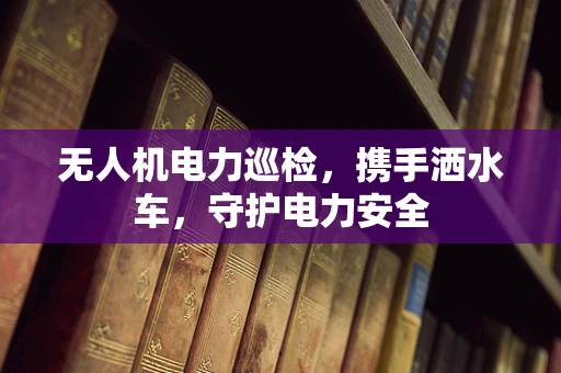 无人机电力巡检，携手洒水车，守护电力安全