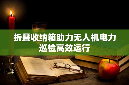 折叠收纳箱助力无人机电力巡检高效运行