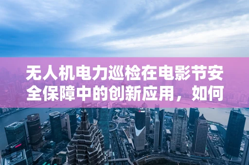 无人机电力巡检在电影节安全保障中的创新应用，如何平衡空中监管与创意展示？