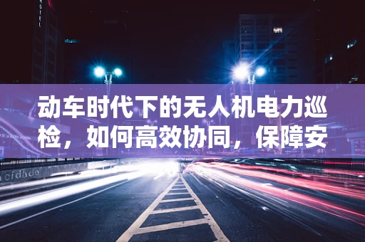 动车时代下的无人机电力巡检，如何高效协同，保障安全？